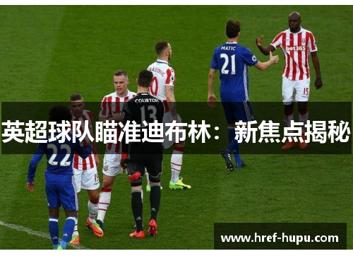 英超球队瞄准迪布林:新焦点揭秘 英超球队瞄准迪布林:新焦点揭秘