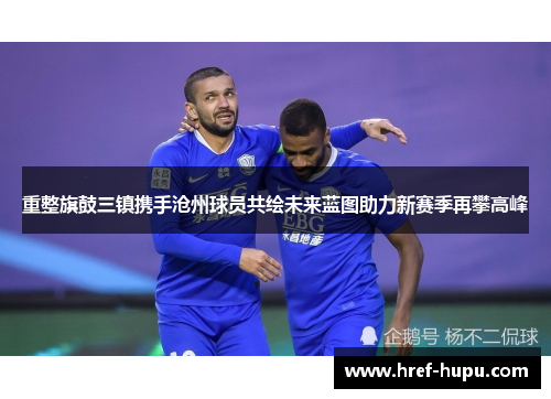 重整旗鼓三镇携手沧州球员共绘未来蓝图助力新赛季再攀高峰