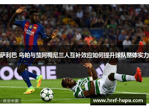 萨利巴 乌帕与楚阿梅尼三人互补效应如何提升球队整体实力 萨利巴 乌帕与楚阿梅尼三人互补效应如何提升球队整体实力