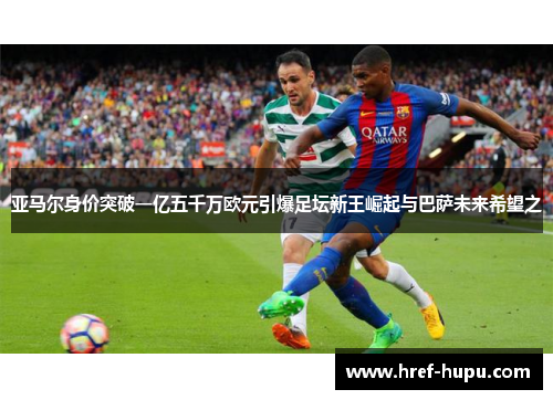 亚马尔身价突破一亿五千万欧元引爆足坛新王崛起与巴萨未来希望之 亚马尔身价突破一亿五千万欧元引爆足坛新王崛起与巴萨未来希望之