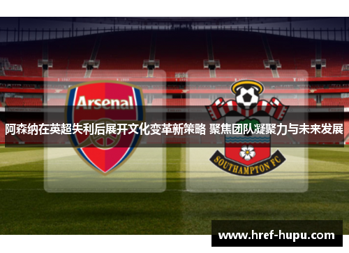 阿森纳在英超失利后展开文化变革新策略 聚焦团队凝聚力与未来发展