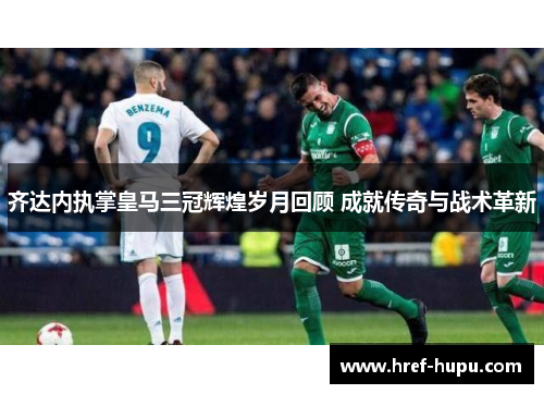 齐达内执掌皇马三冠辉煌岁月回顾 成就传奇与战术革新