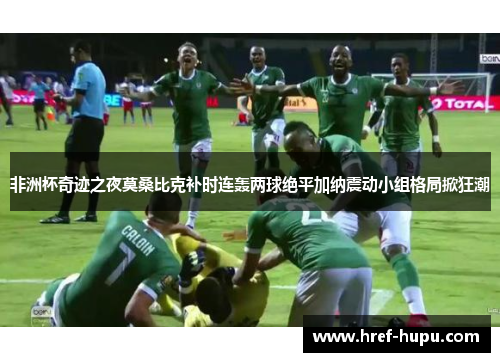 非洲杯奇迹之夜莫桑比克补时连轰两球绝平加纳震动小组格局掀狂潮
