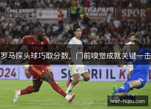 罗马探头球巧取分数,门前嗅觉成就关键一击 罗马探头球巧取分数,门前嗅觉成就关键一击