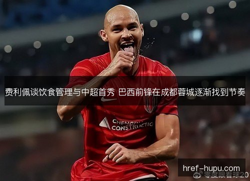费利佩谈饮食管理与中超首秀 巴西前锋在成都蓉城逐渐找到节奏